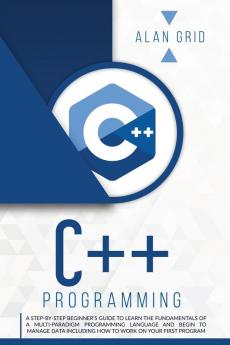 C++ Programming: A Step-By-Step Beginner's Guide to Learn the Fundamentals of a Multi-Paradigm Programming Language and Begin to Manage Data Including ... on Your First Program: 2 (Computer Science)