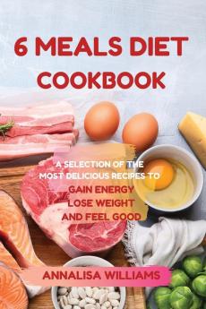 6 Meals Diet Cookbook: A Selection of the Most Delicious Recipes to Gain Energy Lose Weight and Feel Good