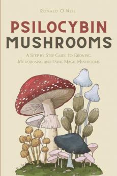 Psilocybin Mushrooms: A Step by Step Guide to Growing Microdosing and Using Magic Mushrooms