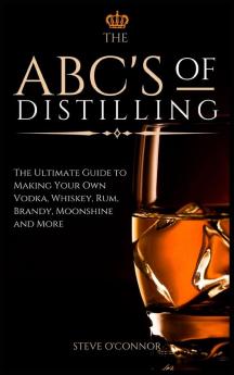 The ABC'S of Distilling: The Ultimate Guide to Making Your Own Vodka Whiskey Rum Brandy Moonshine and More