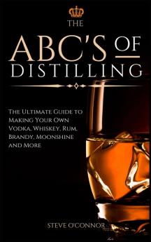 The ABC'S of Distilling: The Ultimate Guide to Making Your Own Vodka Whiskey Rum Brandy Moonshine and More