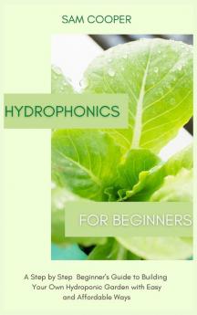 Hydroponics for Beginners: A Step by Step Beginners Guide to Building Your Own Hydroponic Garden with Easy and Affordable Ways