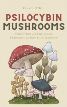 Psilocybin Mushrooms: A Step by Step Guide to Growing Microdosing and Using Magic Mushrooms