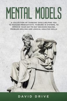 Mental Models: A Collection of Thinking Tools Helping You To Manage Productivity Thinking in Systems to Improve Your Day-To-Day Decision-Making Problem-Solving and Logical Analysis Skills