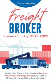 Freight Broker Business Startup 2021-2022: Step-by-Step Guide to Start Grow and Run Your Own Freight Brokerage Company In As Little As 30 Days with the Most Up-to-Date Information