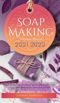 Soap Making Business Startup 2021-2022: Step-by-Step Guide to Start Grow and Run your Own Home Based Soap Making Business in 30 days with the Most Up-to-Date Information