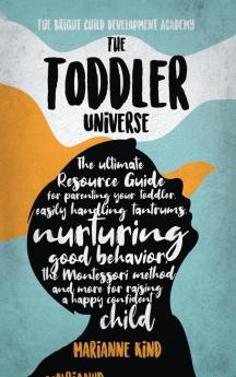 The Toddler Universe: The Ultimate Resource Guide for Parenting Your Toddler Easily Handling Tantrums Nurturing Good Behavior The Montessori Method and More for Raising a Happy Confident Child