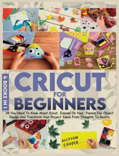 Cricut For Beginners: 4 books in 1: All You Need To Know About Cricut Expand On Your Passion For Object Design And Transform Your Project Ideas From Thoughts To Reality