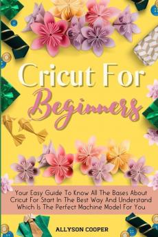 Cricut For Beginners Small Guide: Your Easy Guide To Know All The Bases About Cricut For Start In The Best Way And Understand Which Is The Perfect Machine Model For You