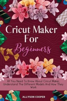 Cricut Maker For Beginners: All You Need To Know About Cricut Maker Understand The Different Models And How They Work