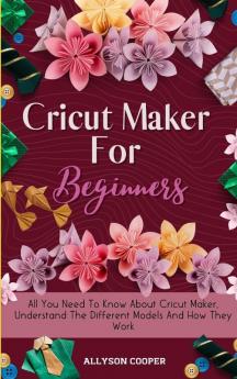 Cricut Maker For Beginners: All You Need To Know About Cricut Maker Understand The Different Models And How They Work