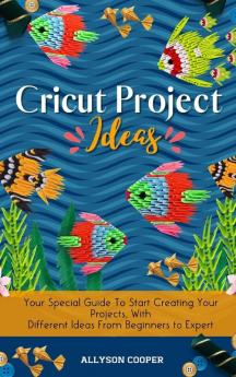 Cricut Project Ideas: Your Special Guide To Start Creating Your Projects With Different Ideas From Beginners to Expert