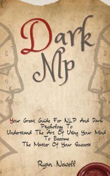 Dark NLP: Your Great Guide For NLP And Dark Psychology To Understand The Art Of Using Your Mind To Become The Master Of Your Success