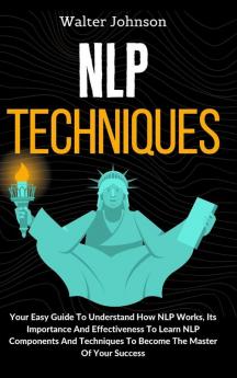 NLP Techniques: Your Easy Guide To Understand How NLP Works Its Importance And Effectiveness To Learn NLP Components And Techniques To Become The Master Of Your Success