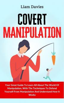 Covert Manipulation: Your Great Guide To Learn All About The World Of Manipulation With The Techniques To Defend Yourself From Manipulation And Understand How It Works