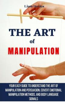 The Art of Manipulation: Your Easy Guide To Understand The Art Of Manipulation And Persuasion Covert Emotional Manipulation Methods And Body Language Signals