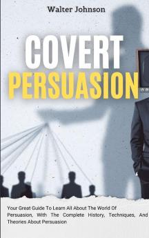 Covert Persuasion: Your Great Guide To Learn All About The World Of Persuasion With The Complete History Techniques And Theories About Persuasion