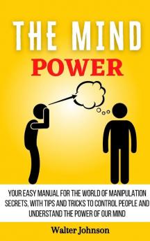 The Mind Power: Your Easy Manual For The World of Manipulation Secrets With Tips and Tricks To Control People And Understand the Power Of Our Mind