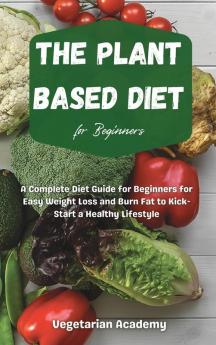 The Plant Based Diet For Beginners: A Complete Diet Guide for Beginners for Easy Weight Loss and Burn Fat to Kick-Start a Healthy Lifestyle