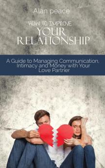 How to Improve Your Relationship: A Guide to Managing Communication Intimacy and Money with Your Love Partner