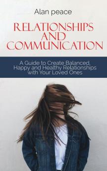 Relationships and Communication: A Guide to Create Balanced Happy and Healthy Relationships with your Loved Ones