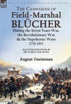 The Campaigns of Field-Marshal Blücher During the Seven Years War the Revolutionary War and the Napoleonic Wars 1758-1815