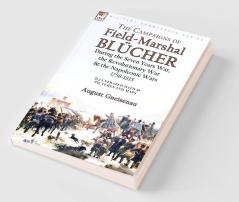 The Campaigns of Field-Marshal Blücher During the Seven Years War the Revolutionary War and the Napoleonic Wars 1758-1815