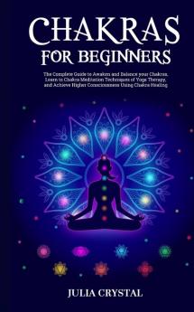 Chakras for Beginners: The Complete Guide to Awaken and Balance your Chakras Learn to Chakra Meditation Techniques of Yoga Therapy and Achieve Higher Consciousness Using Chakra Healing