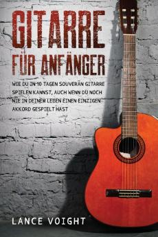 Gitarre Für Anfänger: Wie Du In 10 Tagen Souverän Gitarre Spielen Kannst, Auch Wenn Du Noch Nie In Deinem Leben Einen Einzigen Akkord Gespielt Hast (German Edition)