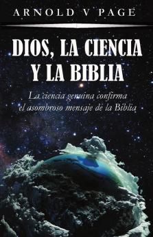 Dios la Ciencia y la Biblia: La ciencia genuina confirma el asombroso mensaje de la Biblia