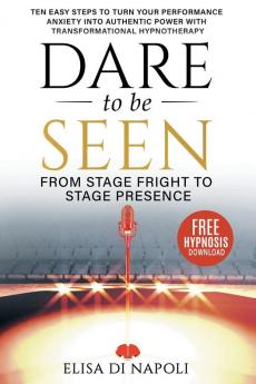 Dare To Be Seen : From Stage Fright to Stage Presence: Ten Easy Steps to Turn your Performance Anxiety into Authentic Power with Transformational Hypnotherapy