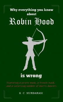 Why Everything You Know about Robin Hood Is Wrong: Featuring a pirate monk a French maid and a surprising number of morris dancers: 1 (Why Everything You Know...Is Wrong)