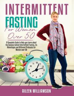 Intermittent Fasting for Women Over 50: A Complete Guide to Help you Learn about the Science behind Intermittent Fasting its Advantages and Different Protocols for Women over 50