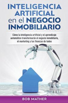 Inteligencia artificial en el negocio inmobiliario: Cómo la inteligencia artificial y el aprendizaje automático transformarán el negocio inmobiliario el marketing y las finanzas de todos