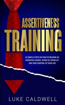 Assertiveness Training: 10 Simple Steps How to Become an Assertive Leader Stand Up speak up and Take Control of Your Life