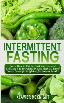 Intermittent Fasting: Learn How to Eat the Food You Love and Still Lose 5 to 10 Pounds in Less Than 30 Days! Proven Scientific Weightloss for Serious Results