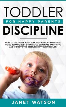 Toddler Discipline: How To Discipline Your Toddler Without Pressure. Using Today's Best Strategies Eliminate Tantrum's and Improve the Behavior of Your Toddler. For Happy Parents.