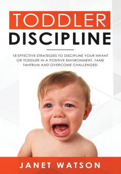 Toddler Discipline: 18 Effective Strategies to Discipline Your Infant or Toddler in a Positive Environment. Tame Tantrum and Overcome Challenges!