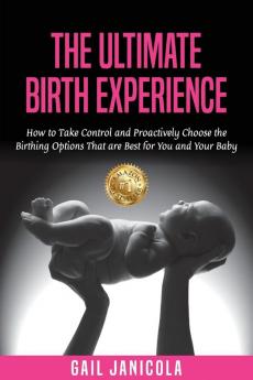 The Ultimate Birth Experience: How to Take Control and Proactively Choose the Birthing Options That are Best for you and Your Baby