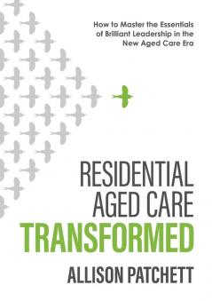 Residential Aged Care Transformed: How to Master the Essentials of Brilliant Leadership in the New Aged Care Era