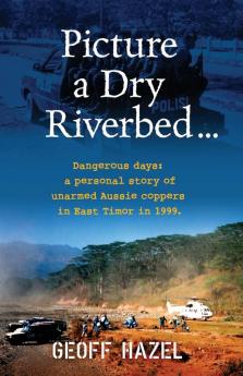 Picture a Dry Riverbed: Dangerous Days: a personal story of unarmed Aussie Coppers in East Timor in 1999