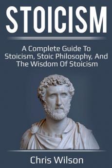 Stoicism: A Complete Guide to Stoicism Stoic Philosophy and the Wisdom of Stoicism