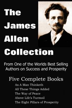 The James Allen Collection: As A Man Thinketh All These Things Added The Way of Peace Above Life's Turmoil The Eight Pillars of Prosperity