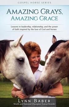 Amazing Grays Amazing Grace: Lessons in Leadership Relationship and the Power of Faith Inspired By the Love of God and Horses: 1 (Gospel Horse)