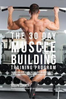 The 30 Day Muscle Building Training Program: The Solution to Increasing Muscle Mass for Bodybuilders Athletes and People Who Just Want To Have a Better Body