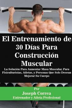 El Entrenamiento de 30 Días Para Construcción Muscular: La Solución Para Aumentar Masa Muscular Para Fisiculturistas Atletas y Personas Que Solo Desean Mejorar Su Cuerpo