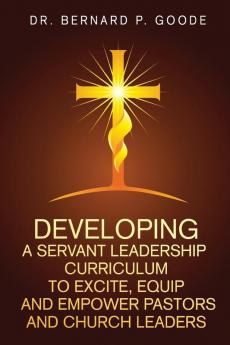 Developing a Servant Leadership Curriculum to Excite Equip and Empower Pastors and Church Leaders: God's Servants Doing God's Work God's Way By God's Power