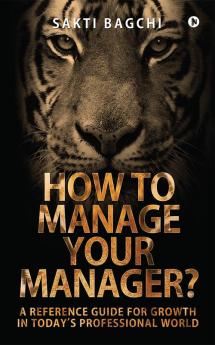 How to Manage Your Manager? : A Reference Guide for Growth in Today's Professional World