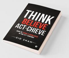 Think- Believe - Act-Chieve: How To Think & Grow Rich In The 21St Century: How To Think Andamp; Grow Rich In The 21St Century