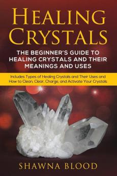 Healing Crystals: The Beginner's Guide to Healing Crystals and Their Meanings and Uses: Includes Types of Healing Crystals and Their Uses and How to Clean Clear Charge and Activate Your Crystals